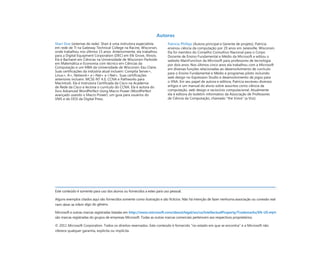Autores
Shari Due (sistemas de rede). Shari é uma instrutora especialista
em rede de TI na Gateway Technical College na Racine, Wisconsin,
onde trabalhou nos últimos 15 anos. Anteriormente, ela trabalhou
para a Digital Equipment Corporation (DEC) em Elk Grove, Illinois.
Ela é Bacharel em Ciências na Universidade de Wisconsin-Parkside
em Matemática e Economia com técnico em Ciências da
Computação e um MBA da Universidade de Wisconsin-Eau Claire.
Suas certificações da indústria atual incluem: Comptia Server+,
Linux+, A+, Network+ e i-Net+ e i-Net+. Suas certificações
anteriores incluem: MCSE-NT 4.0, CCNA e Pathworks para
Macintosh. Ela é Instrutora Certificada da Cisco na Academia
de Rede da Cisco e leciona o currículo do CCNA. Ela é autora do
livro Advanced WordPerfect Using Macro Power (WordPerfect
avançado usando o Macro Power): um guia para usuários do
VMS e do DOS da Digital Press.
Patricia Phillips (Autora principal e Gerente de projeto). Patricia
ensinou ciência da computação por 20 anos em Janesville, Wisconsin.
Ela foi membro do Conselho Consultivo Nacional para o Corpo
Docente de Ensino Fundamental e Médio da Microsoft e editou o
website MainFunction da Microsoft para professores de tecnologia
por dois anos. Nos últimos cinco anos ela trabalhou com a Microsoft
em diversas funções relacionadas ao desenvolvimento de currículo
para o Ensino Fundamental e Médio e programas piloto incluindo
web design no Expression Studio e desenvolvimento de jogos para
o XNA. Em seu papel de autora e editora, Patricia escreveu diversos
artigos e um manual do aluno sobre assuntos como ciência da
computação, web design e raciocínio computacional. Atualmente
ela é editora do boletim informativo da Associação de Professores
de Ciência da Computação, chamado “the Voice” (a Voz).
Este conteúdo é somente para uso dos alunos ou fornecidos a estes para uso pessoal.
Alguns exemplos citados aqui são fornecidos somente como ilustração e são fictícios. Não há intenção de fazer nenhuma associação ou conexão real
nem deve-se inferir algo do gênero.
Microsoft e outras marcas registradas listadas em http://www.microsoft.com/about/legal/en/us/IntellectualProperty/Trademarks/EN-US.aspx
são marcas registradas do grupos de empresas Microsoft. Todas as outras marcas comerciais pertencem aos respectivos proprietários.
© 2011 Microsoft Corporation. Todos os direitos reservados. Este conteúdo é fornecido “no estado em que se encontra” e a Microsoft não
oferece qualquer garantia, explícita ou implícita.
 
