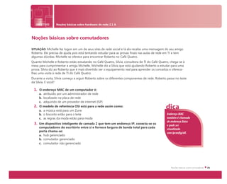 OBJETIVO Noções básicas sobre hardware de rede 2.1 A
Noções básicas sobre comutadores
SITUAÇÃO: Michelle fez logon em um de seus sites de rede social e lá ela recebe uma mensagem do seu amigo
Roberto. Ele precisa de ajuda pois está tentando estudar para as provas finais nas aulas de rede em TI e tem
algumas dúvidas. Michelle se oferece para encontrar Roberto no Café Quatro.
Quanto Michelle e Roberto estão estudando no Café Quatro, Sílvia, consultora de TI do Café Quatro, chega-se à
mesa para cumprimentar a amiga Michelle. Michelle diz a Sílvia que está ajudando Roberto a estudar para uma
prova. Sílvia diz ao Roberto que é mais divertido ver o equipamento real para aprender os conceitos e oferece-
lhes uma visita à rede de TI do Café Quatro.
Durante a visita, Sílvia começa a arguir Roberto sobre os diferentes componentes de rede. Roberto passa no teste
da Sílvia. E você?
1. O endereço MAC de um computador é:
a. atribuído por um administrador de rede
b. localizado na placa de rede
c. adquirido de um provedor de internet (ISP)
2. O modelo de referência OSI está para a rede assim como:
a. a música está para um Zune
b. o biscoito estão para o leite
c. as regras da moda estão para moda
3. Um dispositivo inteligente de camada 2 que tem um endereço IP, conecta-se os
computadores do escritório entre si e fornece largura de banda total para cada
porta chama-se:
a. hub gerenciado
b. comutador gerenciado
c. comutador não gerenciado
Endereço MAC
também é chamado
de endereço físico
e pode ser
visualizado
com ipconfig/all.
dica
 