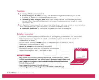 Respostas
1. O endereço MAC de um computador é:
b. localizado na placa de rede. O endereço MAC é determinado pelo fornecedor da placa de rede.
2. O modelo de referência OSI está para a rede assim como:
c. as regras da moda estão para moda. Assim como listras e cores lisas não combinam, dispositivos
de rede realizam algumas funções e seguem regras específicas baseados em sua camada de modelo
de referência OSI.
3. Um dispositivo inteligente que fornece largura total de banda para cada porta, conecta-se os computadores
entre si, tem endereço IP e opera na camada 2 do modelo de referência OSI é um:
b. comutador gerenciado. Os comutadores são gerenciados e têm um endereço IP.
Detalhes essenciais
Conheça as camadas do modelo de referência OSI da ISO (Organização Internacional para Padronização).
Hubs e repetidores são dispositivos de camada 1, comutadores e placas de rede são de camada 2 e
roteadores são de camada 3.
Os comutadores podem criar VLANs (Virtual Local Area Networks, ou redes locais virtuais),
que isolam o tráfego de difusão de rede.
Largura de banda é a taxa de transferência de dados.
Se você tem uma porta rápida mas um cabo lento, a rede operará
na velocidade mais lenta, que é a velocidade do cabo.
AJUDA RÁPIDA
http://www.cisco.com/cisco/web/solutions/small_business/resource_center/
articles/connect_employees_and_offices/what_is_a_network_switch/index.html
http://www.cisco.com/en/US/docs/internetworking/technology/handbook/
Intro-to-Internet.html
http://www.cisco.com/en/US/prod/switches/
networking_solutions_products_genericcontent0900aecd806c7afe.pdf
/3
controle o seu
resultado
 
