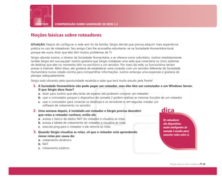 OBJETIVO COMPREENSÃO SOBRE HARDWARE DE REDE 2.2
Noções básicas sobre roteadores
SITUAÇÃO: Depois de configurar a rede sem fio da família, Sérgio decide que precisa adquirir mais experiência
prática no uso de roteadores. Seu amigo Caio lhe aconselha voluntariar-se na Sociedade Humanitária local
porque ele ouviu dizer que eles têm muitos problemas de TI.
Sérgio aborda Justino, o diretor da Sociedade Humanitária, e se oferece como voluntário. Justino imediatamente
recebe Sérgio em sua equipe! Justino gostaria que Sérgio instalasse uma rede que conectaria os cinco sistemas
de desktop que eles no momento têm no escritório a um servidor. Por meio da rede, os funcionários teriam
acesso à internet. Além disso, ele gostaria de estabelecer uma conexão com um servidor diferente da Sociedade
Humanitária numa cidade vizinha para compartilhar informações. Justino antecipa uma expansão e gostaria de
planejar adequadamente.
Sérgio está vibrando pela oportunidade recebida e sabe que terá muito estudo pela frente!
1. A Sociedade Humanitária não pode pagar um roteador, mas eles têm um comutador e um Windows Server.
O que Sérgio deve fazer?
a. dizer para Justino que eles terão de esperar até poderem comprar um roteador
b. usar o comutador porque o dispositivo de camada 2 podem realizar as mesmas funções de um roteador
c. usar o comutador para conectar os desktops e os servidores e, em seguida, instalar um
software de roteamento no servidor
2. Uma semana depois, é instalado um roteador e Sérgio precisa descobrir
que rotas o roteador conhece, então ele:
a. acessa o banco de dados NAT do roteador e visualiza as rotas
b. acessa a tabela de roteamento do roteador e visualiza as rotas
c. executa ping para o roteador e ele retorna as rotas
3. Quando Sérgio visualiza as rotas, vê que o roteador está aprendendo
novas rotas por causa do:
a. roteamento dinâmico
b. NAT
c. roteamento estático
Os roteadores
são dispositivos
muito inteligentes de
camada 3 usados para
conectar redes entre si.
dica
 
