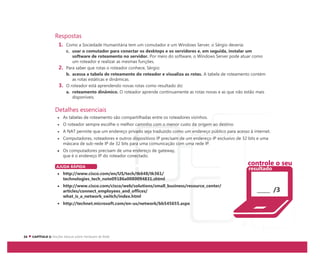 Respostas
1. Como a Sociedade Humanitária tem um comutador e um Windows Server, o Sérgio deveria:
c. usar o comutador para conectar os desktops e os servidores e, em seguida, instalar um
software de roteamento no servidor. Por meio do software, o Windows Server pode atuar como
um roteador e realizar as mesmas funções.
2. Para saber que rotas o roteador conhece, Sérgio:
b. acessa a tabela de roteamento do roteador e visualiza as rotas. A tabela de roteamento contém
as rotas estáticas e dinâmicas.
3. O roteador está aprendendo novas rotas como resultado do:
a. roteamento dinâmico. O roteador aprende continuamente as rotas novas e as que não estão mais
disponíveis.
Detalhes essenciais
As tabelas de roteamento são compartilhadas entre os roteadores vizinhos.
O roteador sempre escolhe o melhor caminho com o menor custo da origem ao destino.
A NAT permite que um endereço privado seja traduzido como um endereço público para acesso à internet.
Computadores, roteadores e outros dispositivos IP precisam de um endereço IP exclusivo de 32 bits e uma
máscara de sub-rede IP de 32 bits para uma comunicação com uma rede IP.
Os computadores precisam de uma endereço de gateway,
que é o endereço IP do roteador conectado.
AJUDA RÁPIDA
http://www.cisco.com/en/US/tech/tk648/tk361/
technologies_tech_note09186a0080094831.shtml
http://www.cisco.com/cisco/web/solutions/small_business/resource_center/
articles/connect_employees_and_offices/
what_is_a_network_switch/index.html
http://technet.microsoft.com/en-us/network/bb545655.aspx
/3
controle o seu
resultado
 