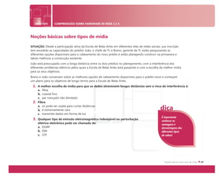 OBJETIVO COMPREENSÃO SOBRE HARDWARE DE REDE 2.3 A
Noções básicas sobre tipos de mídia
SITUAÇÃO: Desde a participação ativa da Escola de Belas Artes em diferentes sites de redes sociais, sua inscrição
tem excedido as capacidades do prédio! João, o chefe de TI, e Breno, gerente de TI, estão pesquisando as
diferentes opções disponíveis para o cabeamento do novo prédio e estão planejando construir na primavera e
talvez melhorar a construção existente.
João está preocupado com a longa distância entre os dois prédios no planejamento, com a interferência dos
diferentes problemas elétricos pelos quais a Escola de Belas Artes está passando e com a escolha da melhor mídia
para os seus objetivos.
Breno e João conversam sobre as melhores opções de cabeamento disponíveis para o prédio novo e começam
um plano para os objetivos de longo termo para a Escola de Belas Artes.
1. A melhor escolha de mídia para que os dados atravessem longas distâncias sem o risco de interferência é:
a. fibra
b. coaxial fino
c. par trançado não blindado
2. Fibra:
a. só pode ser usada para curtas distâncias
b. é extremamente cara
c. transmite dados em forma de luz
3. Qualquer tipo de emissão eletromagnética indesejável ou perturbação
elétrico-eletrônica pode ser chamado de:
a. EIGRP
b. EMI
c. STP
É importante
conhecer as
vantagens e
desvantagens dos
diferentes tipos
de cabos!
dica
 
