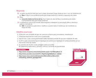 Respostas
1. A melhor escolha de mídia para que os dados atravessem longas distâncias sem o risco de interferência é:
a. fibra. A fibra é uma excelente escolha para longas distâncias e mantém a segurança dos dados.
2. Fibra:
c. transmite dados em forma de luz. Num trajeto de cabo de fibra, a transferência dos dados
é extremamente veloz para longas distâncias.
3. A interferência na forma de emissão eletromagnética indesejável ou perturbação elétrico-eletrônica
pode ser chamada de:
b. EMI. A interferência pode alterar, modificar ou perder dados à medida que são transferidos ao
longo da mídia.
Detalhes essenciais
A fibra tem uma variedade de tipos de conectores próprios para comutadores, roteadores etc.
A fibra está disponível em modo único e multimodal.
Hoje em dia, o cabo coaxial geralmente é usado mais para conexões de que para instalações de rede.
O UTP é usado comumente hoje em topologias em estrela e em topologias em estrela estendidas por ser
mais barato e fácil de instalar.
As conexões sem fio têm muitas vantagens sobre as escolhas
de cabeamento tradicionais e, portanto, continua a aumentar em popularidade.
AJUDA RÁPIDA
http://www.ciscopress.com/articles/article.asp?p=31276&seqNum=4
http://www.youtube.com/watch#!v=PqmFne1gel4&feature=related
http://www.cisco.com/en/US/netsol/ns340/ns394/ns348/ns337/
networking_solutions_package.html /3
controle o seu
resultado
 