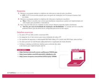 Respostas
1. Mariana e sua equipe analisam os objetivos de mídia para as salas de aula e escolhem:
c. UTP. O UTP é uma escolha popular para uma gama de instalações com fio porque é barata e fácil
de instalar.
2. Mariana e sua equipe analisam os objetivos de mídia para o backbone e escolhem:
a. fibra. A fibra é a escolha mais comum para backbones corporativos e podem ser implementados em
anéis duplos para possibilitar a redundância.
3. Para o tipo de mídia para ser instalada na área comum, Mariana responde rápida e facilmente:
a. “Sem fio, por causa da facilidade de instalação e da flexibilidade.” A conexão sem fio é a escolha
preferida mesmo que ela tenha de ser configurada para torná-la mais segura.
Detalhes essenciais
Os cabos UTP nas LANs contêm conectores RJ45.
As categorias 5e e 6 são comuns para novas instalações de cabos UTP.
Por questões de segurança, é relativamente fácil fazer cabos UTP e muito mais difícil fazer cabos de fibra.
Os cabos precisam ser identificados adequadamente e organizados de modo eficiente.
Conheça e obedeça as distâncias máximas para a extensão dos cabos
e até mesmo para implementações sem fio.
AJUDA RÁPIDA
http://technet.microsoft.com/en-us/library/cc750550.aspx
http://www.belden.com/03Products/03_CableBasics.cfm
http://www.ciscopress.com/articles/article.asp?p=169686
/3
controle o seu
resultado
 