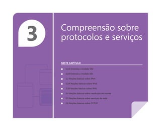 3 Compreensão sobre
protocolos e serviços
NESTE CAPÍTULO
■ 3.1A Entenda o modelo OSI
■ 3.1B Entenda o modelo OSI
■ 3.2 Noções básicas sobre IPv4
■ 3.3A Noções básicas sobre IPv6
■ 3.3B Noções básicas sobre IPv6
■ 3.4 Noções básicas sobre resolução de nomes
■ 3.5 Noções básicas sobre serviços de rede
■ 3.6 Noções básicas sobre TCP/IP
 
