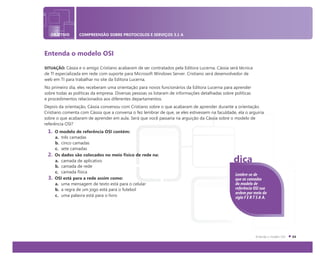 OBJETIVO COMPREENSÃO SOBRE PROTOCOLOS E SERVIÇOS 3.1 A
Entenda o modelo OSI
SITUAÇÃO: Cássia e o amigo Cristiano acabaram de ser contratados pela Editora Lucerna. Cássia será técnica
de TI especializada em rede com suporte para Microsoft Windows Server. Cristiano será desenvolvedor de
web em TI para trabalhar no site da Editora Lucerna.
No primeiro dia, eles receberam uma orientação para novos funcionários da Editora Lucerna para aprender
sobre todas as políticas da empresa. Diversas pessoas os lotaram de informações detalhadas sobre políticas
e procedimentos relacionados aos diferentes departamentos.
Depois da orientação, Cássia conversou com Cristiano sobre o que acabaram de aprender durante a orientação.
Cristiano comenta com Cássia que a conversa o fez lembrar de que, se eles estivessem na faculdade, ela o arguiria
sobre o que acabaram de aprender em aula. Será que você passaria na arguição da Cássia sobre o modelo de
referência OSI?
1. O modelo de referência OSI contém:
a. três camadas
b. cinco camadas
c. sete camadas
2. Os dados são colocados no meio físico de rede na:
a. camada de aplicativo
b. camada de rede
c. camada física
3. OSI está para a rede assim como:
a. uma mensagem de texto está para o celular
b. a regra de um jogo está para o futebol
c. uma palavra está para o livro
Lembre-se de
que as camadas
do modelo de
referência OSI sua
ordem por meio da
sigla F E R T S A A.
dica
 
