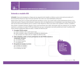 OBJETIVO COMPREENSÃO SOBRE PROTOCOLOS E SERVIÇOS 3.1 B
Entenda o modelo OSI
SITUAÇÃO: Cássia está empolgada ao chegar para seu segundo dia de trabalho na Editora Lucerna como técnica de rede em TI.
Ela acompanhará Raquel por alguns dias para aprender mais sobre suas responsabilidades profissionais.
Raquel chama Cássia para um passeio pelo datacenter da Editora Lucerna, que contém todos os Microsoft Windows Servers a que
Cássia dará suporte. Enquanto estão deixando o datacenter, Breno, do Departamento de Contabilidade, interrompe Raquel para lhe
dizer que ele está tendo problemas para se conectar à rede. Raquel diz a Breno que Cássia e ela o ajudarão a resolver o problema.
Para resolver o problema de Breno, Raquel e Cássia usam ferramentas para colher informações sobre seu endereço IP e, em seguida,
examinam as camadas do modelo TCP/IP para determinar por que o computador está tendo problemas de rede. O problema será
então resolvido rapidamente depois de saber o modelo de referência OSI!
1. O modelo TCP/IP contém:
a. quatro camadas e não é usado hoje em dia
b. quatro camadas e segue os padrões do modelo de referência OSI
c. sete camadas e foi criado antes do modelo de referência OSI
2. Estão atribuídos a todos os hosts participantes da rede TCP/IP, inclusive o
computador do Breno:
a. um endereço MAC
b. um número de porta
c. um endereço IP
3. Um pacote na camada 3 se torna:
a. um quadro na camada 2
b. um pacote na camada 2
c. um endereço de rede
Os comandos
ipconfig e ipconfig/
all fornecem
informações úteis
para a solução de
problemas de rede.
dica
 