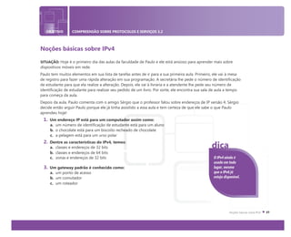 OBJETIVO COMPREENSÃO SOBRE PROTOCOLOS E SERVIÇOS 3.2
Noções básicas sobre IPv4
SITUAÇÃO: Hoje é o primeiro dia das aulas da faculdade de Paulo e ele está ansioso para aprender mais sobre
dispositivos móveis em rede.
Paulo tem muitos elementos em sua lista de tarefas antes de ir para a sua primeira aula. Primeiro, ele vai à mesa
de registro para fazer uma rápida alteração em sua programação. A secretária lhe pede o número de identificação
de estudante para que ela realize a alteração. Depois, ele vai à livraria e a atendente lhe pede seu número de
identificação de estudante para realizar seu pedido de um livro. Por sorte, ele encontra sua sala de aula a tempo
para começa da aula.
Depois da aula, Paulo comenta com o amigo Sérgio que o professor falou sobre endereços de IP versão 4. Sérgio
decide então arguir Paulo porque ele já tinha assistido a essa aula e tem certeza de que ele sabe o que Paulo
aprendeu hoje!
1. Um endereço IP está para um computador assim como:
a. um número de identificação de estudante está para um aluno
b. o chocolate está para um biscoito recheado de chocolate
c. a pelagem está para um urso polar
2. Dentre as características do IPv4, temos:
a. classes e endereços de 32 bits
b. classes e endereços de 64 bits
c. zonas e endereços de 32 bits
3. Um gateway padrão é conhecido como:
a. um ponto de acesso
b. um comutador
c. um roteador
O IPv4 ainda é
usado em todo
lugar, mesmo
que o IPv6 já
esteja disponível.
dica
 