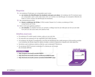 Respostas
1. Um endereço IP está para um computador assim como:
a. um número de identificação de estudante está para um aluno. Um endereço de IP é exclusivo para
um computador assim como todo aluno tem um número de identificação de estudante diferente de
todos os outros número de identificação de estudante.
2. São características do IPv4:
a. classes e endereços de 32 bits. O IPv4 contém Classes A a E e todos os endereços IP têm
comprimento de 32 bits.
3. Outro nome para gateway padrão é:
c. um roteador. O roteador fornece um caminho o tráfego local de sub-rede para sair de sua sub-rede
num percurso até outra rede como destino final.
Detalhes essenciais
Os endereços IP contêm quatro octetos, cada um com oito bits.
Os intervalos dos endereços IP são reservados para redes privadas.
Um endereço de difusão é semelhante a uma lista de distribuição de e-mails porque as informações enviadas
a um endereço de difusão específico serão enviadas a todos os dispositivos naquela sub-rede específica.
Servidores usam endereços estáticos; clientes usam endereços IP dinâmicos.
Os servidores DHCP fornecem endereços IP a clientes por um tempo
de concessão definido.
AJUDA RÁPIDA
http://support.microsoft.com/kb/164015
http://technet.microsoft.com/en-us/library/cc940018.aspx
http://technet.microsoft.com/en-us/network/bb530961.aspx
controle o seu
resultado
/3
 