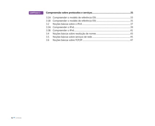 CAPÍTULO 3 Compreensão sobre protocolos e serviços............................................................31
3.1A Compreender o modelo de referência OSI..................................................................33
3.1B Compreender o modelo de referência OSI..................................................................35
3.2 Noções básicas sobre o IPv4..............................................................................................37
3.3A Compreender o IPv6.............................................................................................................39
3.3B Compreender o IPv6.............................................................................................................41
3.4 Noções básicas sobre resolução de nomes..................................................................43
3.5 Noções básicas sobre serviços de rede..........................................................................45
3.6 Noções básicas sobre TCP/IP.............................................................................................47
 