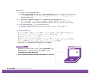 Respostas
1. O IPv4 está para o IPv6 assim como:
b. o Microsoft Windows XP está para o Microsoft Windows 7. Como os negócios estão migrando
para o Windows 7, ele está se tornando o novo padrão, semelhante a como os negócios estão
migrando para o IPv6.
2. Os dispositivos IPv4 e o telefone IPv6 do Rui ainda poderão comunicar-se se o Rui:
b. estiver conectado a uma rede com arquitetura de pilha dual. Um ambiente de rede em
execução com IPv4 e IPv6 simultaneamente fornecerá uma comunicação entre os dois padrões.
3. O novo celular IPv6 que o Rui pode comprar teria um:
a. endereço IP de 128 bits. Os endereços IPv4 são de 32 bits e os IPv6 são de 128 bits.
Detalhes essenciais
Os endereços IPv4 contêm os números 0-255 e os endereços IPv6 contêm caracteres hexadecimais.
Os caracteres hexadecimais são compostos dos números 0-9 e das letras A-F.
O IPv6 está se tornando o novo padrão.
O Windows oferece suporte tanto para IPv4 quanto para IPv6 por meio da arquitetura de pilha dupla.
Teredo, ISATAP e 6to4 são tecnologias de túnel que oferecem compatibilidade
transicional e com versões anteriores entre redes IPv6 e IPv4.
AJUDA RÁPIDA
http://technet.microsoft.com/en-us/library/bb726995.aspx
http://windows.microsoft.com/en-US/windows-vista/
IPv6-frequently-asked-questions
http://technet.microsoft.com/en-us/network/cc917486.aspx
controle o seu
resultado
/3
 