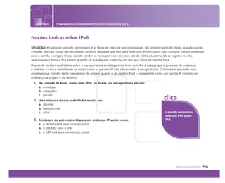 OBJETIVO COMPREENSÃO SOBRE PROTOCOLOS E SERVIÇOS 3.3 B
Noções básicas sobre IPv6
SITUAÇÃO: As aulas do período terminaram e as férias de meio de ano começaram. No próximo período, todas as aulas usarão
e-books, por isso Diogo decidiu vender os livros de papel que tem para fazer um dinheiro extra para comprar ótimos presentes
para a família e amigos. Diogo decide vender os livros por meio do novo site da Editora Lucerna. Ele se registra no site,
relaciona seus livros e fica pasmo quando vê que alguém comprou um dos seus livros na mesma hora.
Depois de receber os detalhes sobre o transporte e a embalagem do livro, vem-lhe à cabeça que o processo de endereçar
e embalar o livro é semelhante ao modo como os pacotes IP são estruturados e encapsulados. O livro é encapsulado num
envelope que contém tanto o endereço de origem quanto o de destino final – exatamente como um pacote IP contém um
endereço de origem e de destino!
1. Na camada de Rede, numa rede IPv6, os dados são encapsulados em um:
a. envelope
b. cabeçalho
c. pacote
2. Uma máscara de sub-rede IPv6 é escrita em:
a. decimal
b. hexadecimal
c. octal
3. A máscara de sub-rede está para um endereço IP assim como:
a. o teclado está para o computador
b. o site está para o link
c. o CEP está para o endereço postal
O ipconfig mostra tanto
endereços IPv4 quanto
IPv6.
dica
 
