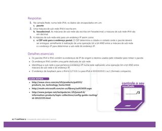 Respostas
1. Na camada Rede, numa rede IPv6, os dados são encapsulados em um:
c. pacote
2. Uma máscara de sub-rede IPv6 é escrita em:
b. hexadecimal. As máscaras de sub-rede são escritas em hexadecimal; a máscara de sub-rede IPv4 são
em decimal.
3. A máscara de sub-rede está para um endereço IP assim como:
c. o CEP está para o endereço postal. O CEP determina a cidade e o estado onde o pacote deverá
ser entregue, semelhante à realização de uma operação bit a bit AND entre a máscara de sub-rede
e o endereço IP para determinar a sub-rede do endereço IP.
Detalhes essenciais
Os pacotes IPv4 e IPv6 contêm os endereços de IP de origem e destino usados pelo roteador para rotear o pacote.
Os endereços IPv6 contêm uma parte dedicada de sub-rede.
Identifique a sub-rede a que pertence o endereço IP numa rede realizando uma operação bit a bit AND entre
máscara de sub-rede e do endereço IP.
O endereço de loopback para o IPv4 é 127.0.0.1 e para IPv6 é 0:0:0:0:0:0:0:1 ou:1 (formato compacto).
AJUDA RÁPIDA
http://www.cisco.com/en/US/products/ps6553/
products_ios_technology_home.html
http://msdn.microsoft.com/en-us/library/aa915659.aspx
http://www.juniper.net/techpubs/en_US/junos9.6/
information-products/topic-collections/config-guide-routing/
id-10122335.html
controle o seu
resultado
/3
 