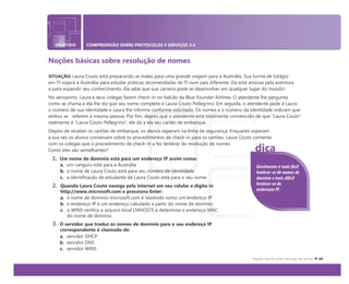 OBJETIVO COMPREENSÃO SOBRE PROTOCOLOS E SERVIÇOS 3.4
Noções básicas sobre resolução de nomes
SITUAÇÃO: Laura Couto está preparando as malas para uma grande viagem para a Austrália. Sua turma de Estágio
em TI viajará à Austrália para estudar práticas recomendadas de TI num país diferente. Ela está ansiosa pela aventura
e para expandir seu conhecimento. Ela sabe que sua carreira pode se desenvolver em qualquer lugar do mundo!
No aeroporto, Laura e seus colegas fazem check-in no balcão da Blue Younder Airlines. O atendente lhe pergunta
como se chama e ela lhe diz que seu nome completo é Laura Couto Pellegrino. Em seguida, o atendente pede à Laura
o número de sua identidade e Laura lhe informa conforme solicitado. Os nomes e o número da identidade indicam que
ambos se referem à mesma pessoa. Por fim, depois que o atendente está totalmente convencido de que “Laura Couto”
realmente é "Laura Couto Pellegrino", ele dá a ela seu cartão de embarque.
Depois de receber os cartões de embarque, os alunos esperam na linha de segurança. Enquanto esperam
a sua vez os alunos conversam sobre os procedimentos de check-in para os cartões. Laura Couto comenta
com os colegas que o procedimento de check-in a fez lembrar da resolução de nomes.
Como eles são semelhantes?
1. Um nome de domínio está para um endereço IP assim como:
a. um canguru está para a Austrália
b. o nome de Laura Couto está para seu número de identidade
c. a identificação de estudante de Laura Couto está para o seu nome
2. Quando Laura Couto navega pela internet em seu celular e digita in
http://www.microsoft.com e pressiona Enter:
a. o nome de domínio microsoft.com é resolvido como um endereço IP
b. o endereço IP é um endereço calculado a partir do nome de domínio
c. o WINS verifica o arquivo local LMHOSTS e determina o endereço MAC
do nome de domínio
3. O servidor que traduz os nomes de domínio para o seu endereço IP
correspondente é chamado de:
a. servidor DHCP
b. servidor DNS
c. servidor WINS
dica
Geralmente é mais fácil
lembrar-se de nomes de
domínio e mais difícil
lembrar-se de
endereços IP.
 