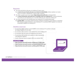 Respostas
1. Um nome de domínio está para um endereço IP assim como:
b. o nome de Laura Couto está para seu número de identidade. Ambos resolvem um nome
como um número e identificam o mesmo lugar ou pessoa.
2. No celular, quando Laura Couto digita http://www.microsoft.com e pressiona Enter:
a. o nome de domínio microsoft.com é resolvido como um endereço IP. O nome de domínio
microsoft.com será traduzido por um servidor DNS para seu respectivo endereço IP.
3. Os nomes de domínio são resolvidos para seus endereços IP correspondentes pelo:
b. servidor DNS. Os servidores DHCP fornecem endereços IP dinâmicos para clientes; os servidores
DNS resolvem nomes de domínio como endereços IP, e servidores WINS mapeiam os nomes de
computador NetBIOS em endereços IP.
Detalhes essenciais
Os servidores WINS resolvem nomes NetBIOS como endereços IP e auxiliam a redução
de tráfego NetBIOS em sub-redes.
Os servidores DNS resolvem nomes de domínio como endereços IP.
Os servidores DNS são parte da infraestrutura da internet.
Os servidores DNS também são usados em redes empresariais
e de pequenos negócios.
Existem diferentes tipos de registro DNS num servidor DNS.
AJUDA RÁPIDA
http://technet.microsoft.com/en-us/library/cc725802.aspx
http://technet.microsoft.com/en-us/network/bb629410.aspx
http://technet.microsoft.com/en-us/library/bb727005.aspx
/3
 