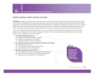 OBJETIVO COMPREENSÃO SOBRE PROTOCOLOS E SERVIÇOS 3.5
Noções básicas sobre serviços de rede
SITUAÇÃO: Os negócios do Café Quatro continuam a crescer. Josué, o dono do Café Quatro, decidiu expandir para o Rio Grande
do Sul. Sílvia, sua consultora de TI, viajará para Gramado, no Rio Grande do Sul, e instalará uma rede remota sem fio que estará
conectada à sede do Café Quatro em Blumenau, Santa Catarina. Sílvia configurará o roteador sem fio para agir como um servidor
DHCP. Haverá um servidor de arquivos no local que oferecerá acesso a recursos locais e também fornecerá serviços DNS. Além
disso, Josué gostaria de poder acessar a rede remotamente de modo a acompanhar os negócios enquanto está na estrada.
Na hora de ir embora do Café Quatro para pegar o voo para casa, Josué chega para Sílvia e lhe pergunta como o IPsec será
usado na sua infraestrutura de rede. Sílvia ri e pergunta a Josué se ele ficou ocupado lendo a última revista de computador
on-line. Ele sorri e deseja a ela uma boa viagem.
1. O servidor DHCP fornecerá um:
a. endereços de IP dinâmico para os clientes
b. endereços IP estáticos para os clientes
c. endereços IP estáticos para os servidores
2. Um servidor de acesso remoto está para um cliente assim como:
a. o leão está para a África
b. uma porta de carro trancada está para o carro
c. um pixel está para uma câmera digital
3. Quanto à pergunta de Josué, IPsec é:
a. um conjunto de protocolo para proteger comunicações IP
b. usado para atribuir endereços IPv6 estáticos para clientes
c. usado para fornecer segurança a endereços IPv6
Quando um sistema
é inicializado, ele
solicita um endereço
IP de um servidor
DHCP por meio do
processo DOSR
(Descobrir, Oferecer,
Solicitar, Reconhecer)
dica
 