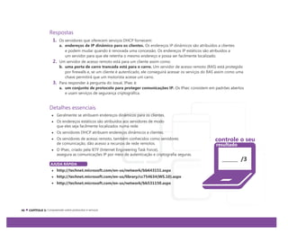 Respostas
1. Os servidores que oferecem serviços DHCP fornecem:
a. endereços de IP dinâmico para os clientes. Os endereços IP dinâmicos são atribuídos a clientes
e podem mudar quando é renovada uma concessão. Os endereços IP estáticos são atribuídos a
um servidor para que ele retenha o mesmo endereço e possa ser facilmente localizado.
2. Um servidor de acesso remoto está para um cliente assim como:
b. uma porta de carro trancada está para o carro. Um servidor de acesso remoto (RAS) está protegido
por firewalls e, se um cliente é autenticado, ele conseguirá acessar os serviços do RAS assim como uma
chave permitirá que um motorista acesse um carro.
3. Para responder à pergunta do Josué, IPsec é:
a. um conjunto de protocolo para proteger comunicações IP. Os IPsec consistem em padrões abertos
e usam serviços de segurança criptográfica.
Detalhes essenciais
Geralmente se atribuem endereços dinâmicos para os clientes.
Os endereços estáticos são atribuídos aos servidores de modo
que eles seja facilmente localizados numa rede.
Os servidores DHCP atribuem endereços dinâmicos a clientes.
Os servidores de acesso remoto, também conhecidos como servidores
de comunicação, dão acesso a recursos de rede remotos.
O IPsec, criado pela IETF (Internet Engineering Task Force),
assegura as comunicações IP por meio de autenticação e criptografia seguras.
/3
AJUDA RÁPIDA
http://technet.microsoft.com/en-us/network/bb643151.aspx
http://technet.microsoft.com/en-us/library/cc754634(WS.10).aspx
http://technet.microsoft.com/en-us/network/bb531150.aspx
Compreensão sobre protocolos e serviços
controle o seu
resultado
 