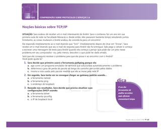 OBJETIVO COMPREENSÃO SOBRE PROTOCOLOS E SERVIÇOS 3.6
Noções básicas sobre TCP/IP
SITUAÇÃO: Sara acabou de receber um e-mail interessante de André. Sara o conheceu faz um ano em sua
primeira aula de rede na Faculdade Manacás e, desde então, eles passaram bastante tempo estudando juntos.
Entretanto, as coisas mudaram e André acabou de convidá-la para um encontro!
Ela responde imediatamente ao e-mail dizendo que "Sim!". Imediatamente depois de clicar em “Enviar", Sara
recebe um e-mail dizendo que seu e-mail de resposta para André não foi entregue. Sala pega o celular e começa
a escrever uma mensagem de texto para André quando ela começa a pensar que pode dar um jeito nesse
problema em seu computador –ou, pelo menos, descobrir o que pode ter dado errado.
Será que ela conseguirá resolver o problema para que ela possa ir ao encontro com o André?
Você pode ajudá-la?
1. Sara decide que primeiro usará a ferramenta pathping porque ela:
a. age como um programa emulador de terminal que solucionará automaticamente o problema
b. determina o grau de perda de pacote ao longo do caminho percorrido pelos dados
c. mostra a rota usada pelo pacote medida que ele se move pela rede IP
2. Em seguida, Sara tenta ver se consegue chegar ao gateway padrão usando...
a. a ferramenta netstat
b. a ferramenta ping
c. o endereço de loopback
3. Baseado nos resultados, Sara decide que precisa atualizar suas
configurações DHCP usando:
a. a ferramenta telnet
b. a ferramenta ipconfig
c. o IP de loopback local
O uso das
ferramentas de
análise na ordem
mais eficiente
economizará tempo.
dica
 