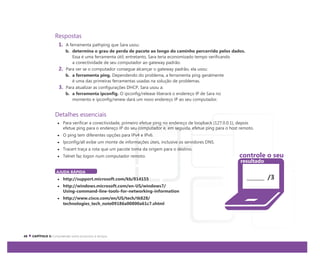 Respostas
1. A ferramenta pathping que Sara usou:
b. determina o grau de perda de pacote ao longo do caminho percorrido pelos dados.
Essa é uma ferramenta útil; entretanto, Sara teria economizado tempo verificando
a conectividade de seu computador ao gateway padrão.
2. Para ver se o computador consegue alcançar o gateway padrão, ela usou:
b. a ferramenta ping. Dependendo do problema, a ferramenta ping geralmente
é uma das primeiras ferramentas usadas na solução de problemas.
3. Para atualizar as configurações DHCP, Sara usou a:
b. a ferramenta ipconfig. O ipconfig/release liberará o endereço IP de Sara no
momento e ipconfig/renew dará um novo endereço IP ao seu computador.
Detalhes essenciais
Para verificar a conectividade, primeiro efetue ping no endereço de loopback (127.0.0.1), depois
efetue ping para o endereço IP do seu computador e, em seguida, efetue ping para o host remoto.
O ping tem diferentes opções para IPv4 e IPv6.
Ipconfig/all exibe um monte de informações úteis, inclusive os servidores DNS.
Tracert traça a rota que um pacote toma da origem para o destino.
Telnet faz logon num computador remoto.
AJUDA RÁPIDA
http://support.microsoft.com/kb/814155
http://windows.microsoft.com/en-US/windows7/
Using-command-line-tools-for-networking-information
http://www.cisco.com/en/US/tech/tk828/
technologies_tech_note09186a00800a61c7.shtml
/3
controle o seu
resultado
 