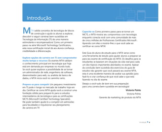 Introdução
TA valida conceitos de tecnologia de blocos
de construção e ajuda os alunos a explorar,
descobrir e seguir carreiras bem-sucedidas em
Tecnologia da Informação (TI) de uma maneira
estimulante e recompensadora! Como um primeiro
passo na série Microsoft Technology Certification,
esta nova certificação inicial dá aos alunos confiança,
credibilidade e diferenciação.
Explore opções de carreira em TI sem comprometer
muito tempo e recursos Os exames MTA validam
o conhecimento principal em tecnologia que hoje
está em demanda por empresas no mundo todo.
Se você quiser explorar a possibilidade de se tornar
um administrador de rede, engenheiro de software,
desenvolvedor para web, ou analista de banco de
dados, o MTA inicia você no caminho certo.
Prepare-se para competir Um pequeno investimento
em TI pode ir longe no mercado de trabalho hoje em
dia. Certificar-se como MTA ajuda você a construir uma
fundação sólida para prepará-lo para os estudos
intermediários de tecnologia e para as certificações
MCTS (Microsoft Certified Technology Specialist).
Ele pode também ajudá-lo a competir em admissões
para faculdades e impulsionar seu planejamento
de carreira em TI!
Capacite-se Como primeiro passo para se tornar um
MCTS, o MTA mostra seu compromisso com tecnologia
enquanto conecta você com uma comunidade de mais
de cinco milhões de Profissionais Certificados Microsoft .
Aprenda com eles e mostre-lhes o que você sabe ao
certificar-se como MTA!
Este Guia do aluno de estudo para o MTA serve como
uma ferramenta de estudo para ajudar alunos a preparar-se
para seu exame de certificação do MTA. Os desafios para os
estudantes se baseiam em situações da vida real para cada
um dos tópicos importantes abordados no exame. Apesar
da conclusão bem-sucedida dos exercícios do guia de
estudos não garantir que você passará seu exame MTA,
esta é uma excelente maneira de avaliar sua aptidão para
fazê-lo e criar confiança de que você sabe o que está
fazendo no dia do exame.
Desejo a você tudo de bom em sua preparação
para uma carreira bem-sucedida em tecnologia!
Victoria Pohto
Victoria Pohto
Gerente de marketing de produto do MTA
M
 