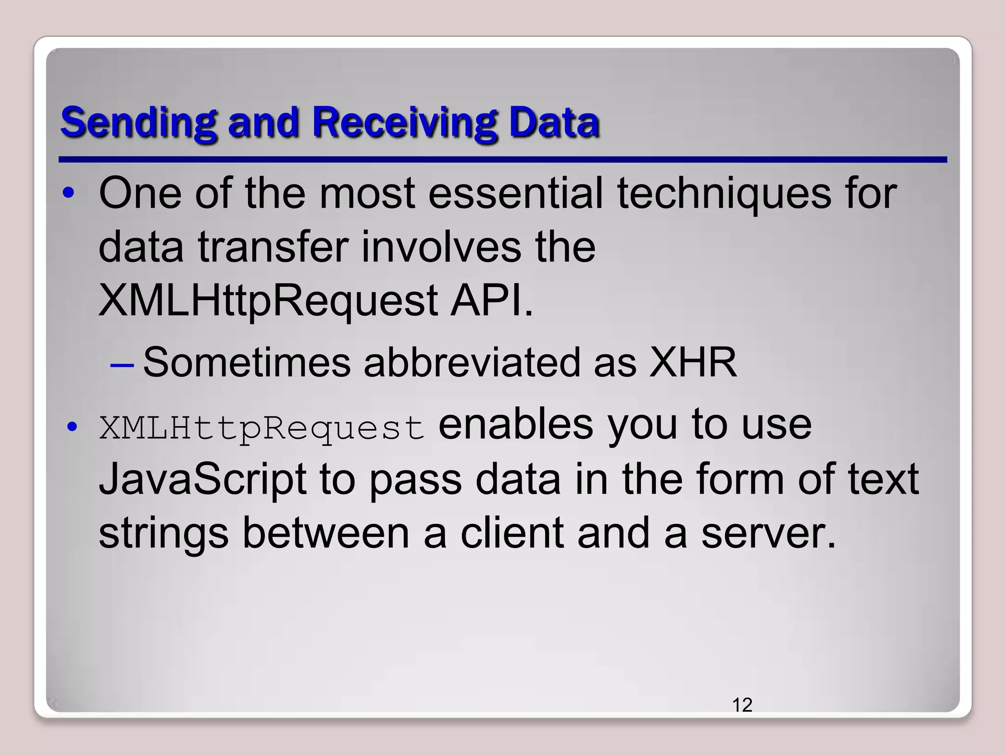 Sending and Receiving Data
• One of the most essential techniques for
data transfer involves the
XMLHttpRequest API.
– Sometimes abbreviated as XHR
• XMLHttpRequest enables you to use

JavaScript to pass data in the form of text
strings between a client and a server.

12

 