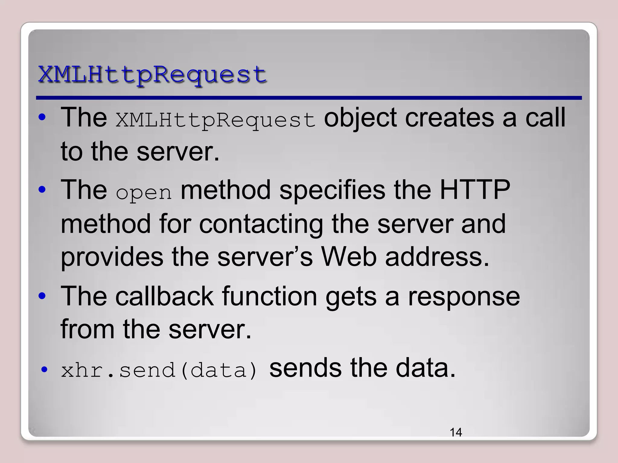XMLHttpRequest
• The XMLHttpRequest object creates a call
to the server.
• The open method specifies the HTTP
method for contacting the server and
provides the server’s Web address.
• The callback function gets a response
from the server.
• xhr.send(data) sends the data.
14

 