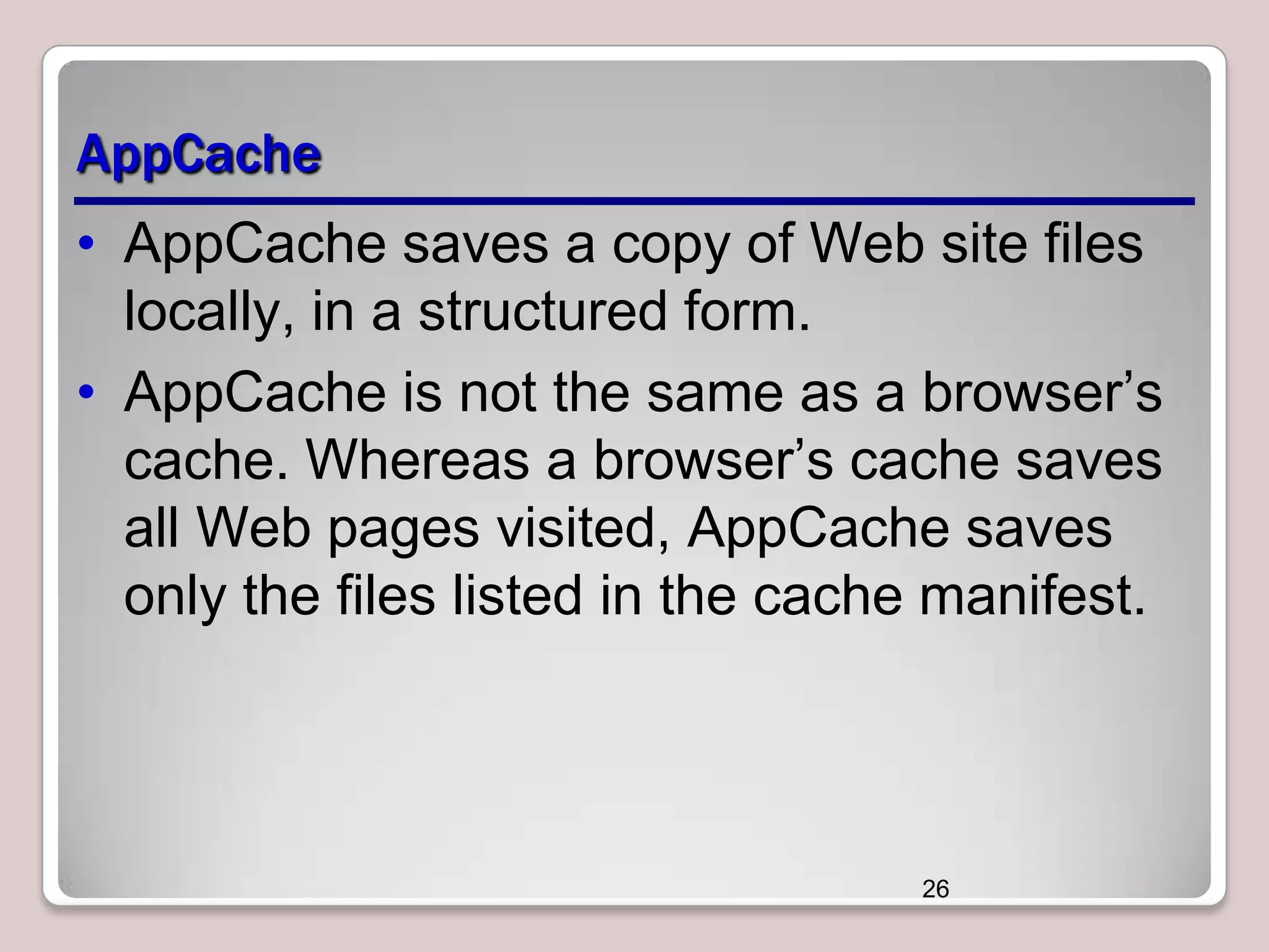 AppCache
• AppCache saves a copy of Web site files
locally, in a structured form.
• AppCache is not the same as a browser’s
cache. Whereas a browser’s cache saves
all Web pages visited, AppCache saves
only the files listed in the cache manifest.

26

 