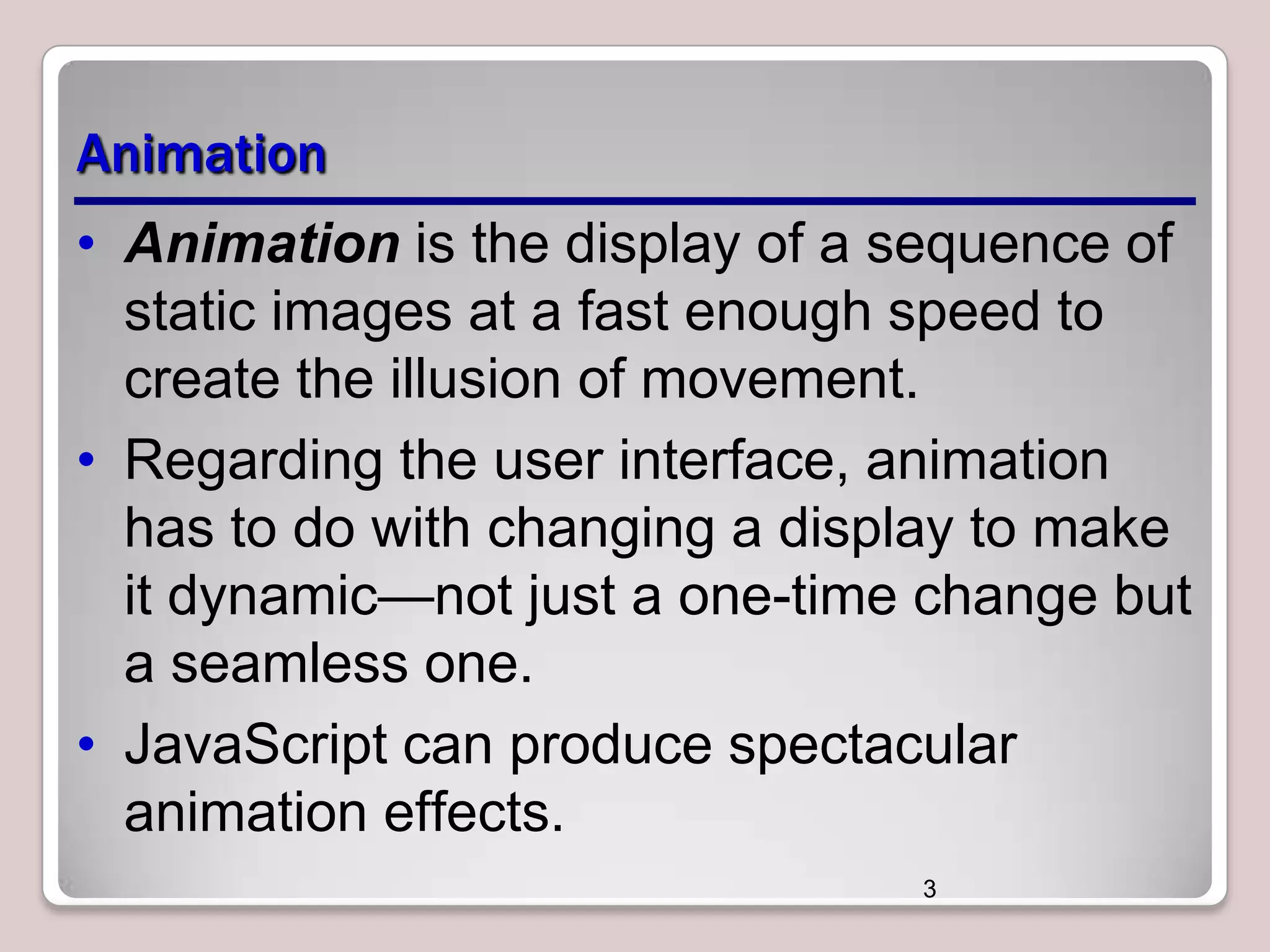 Animation
• Animation is the display of a sequence of
static images at a fast enough speed to
create the illusion of movement.
• Regarding the user interface, animation
has to do with changing a display to make
it dynamic—not just a one-time change but
a seamless one.
• JavaScript can produce spectacular
animation effects.
3

 