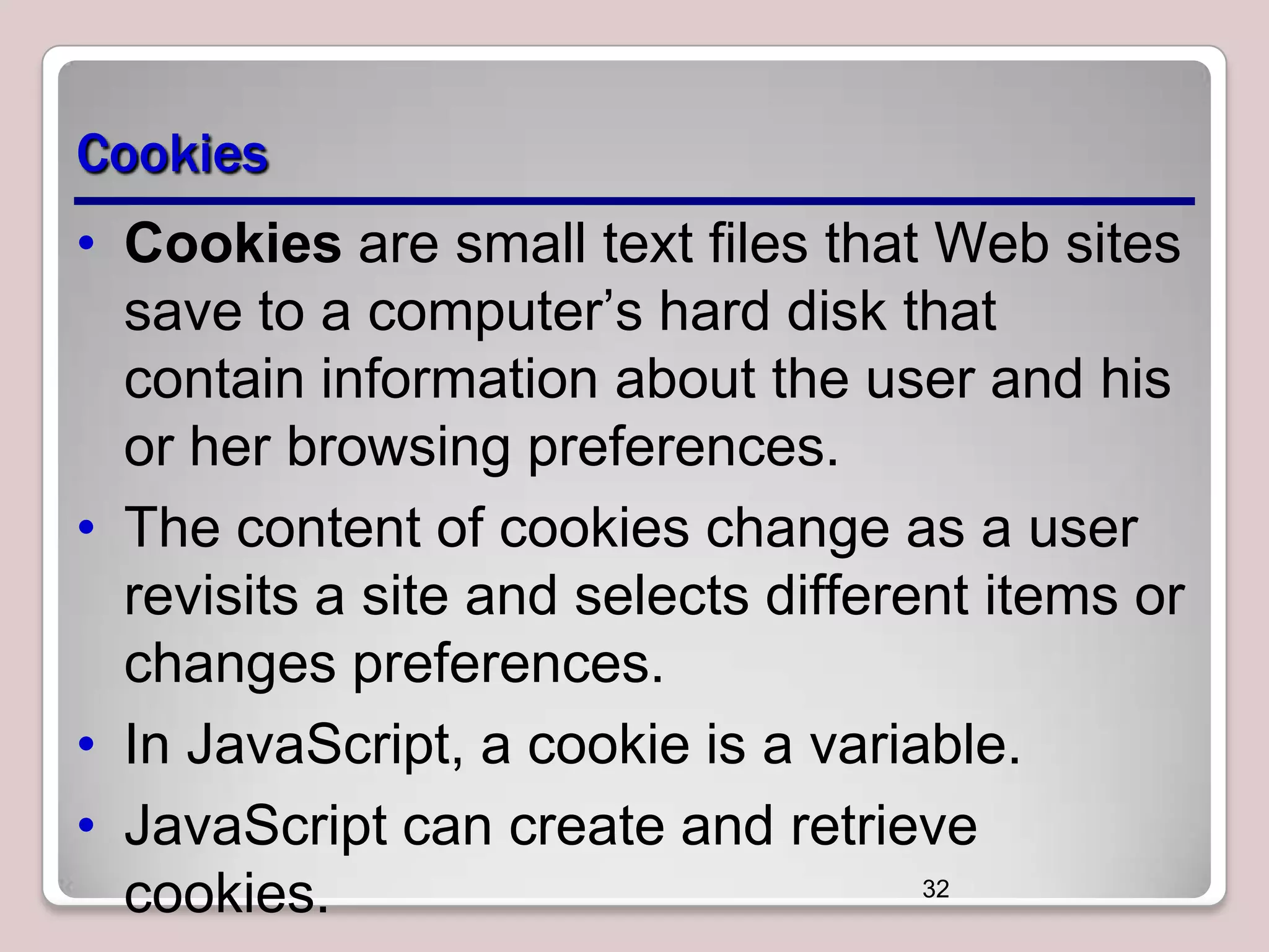 Cookies
• Cookies are small text files that Web sites
save to a computer’s hard disk that
contain information about the user and his
or her browsing preferences.
• The content of cookies change as a user
revisits a site and selects different items or
changes preferences.
• In JavaScript, a cookie is a variable.
• JavaScript can create and retrieve
32
cookies.

 