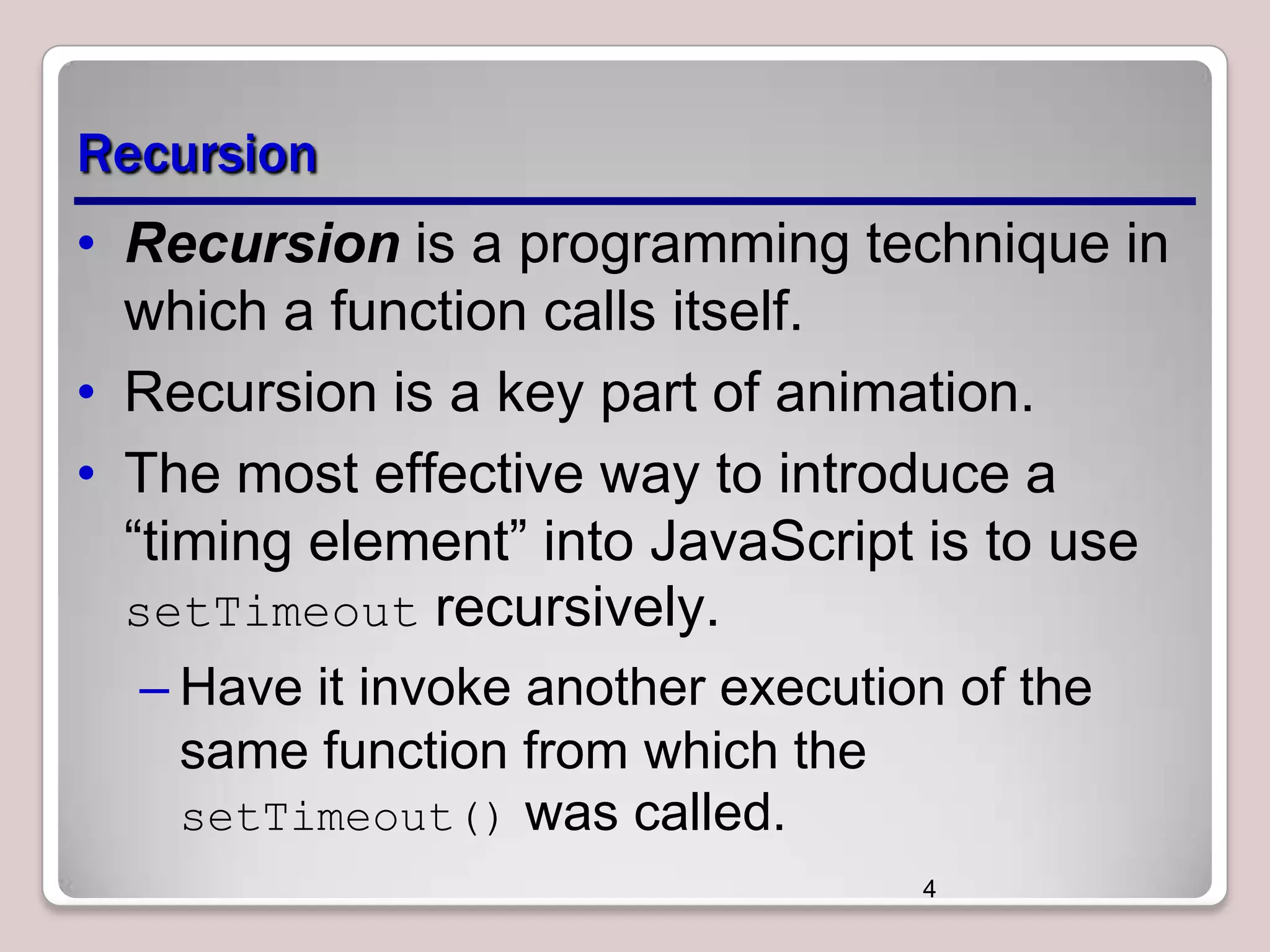 Recursion
• Recursion is a programming technique in
which a function calls itself.
• Recursion is a key part of animation.
• The most effective way to introduce a
―timing element‖ into JavaScript is to use
setTimeout recursively.
– Have it invoke another execution of the
same function from which the
setTimeout() was called.
4

 