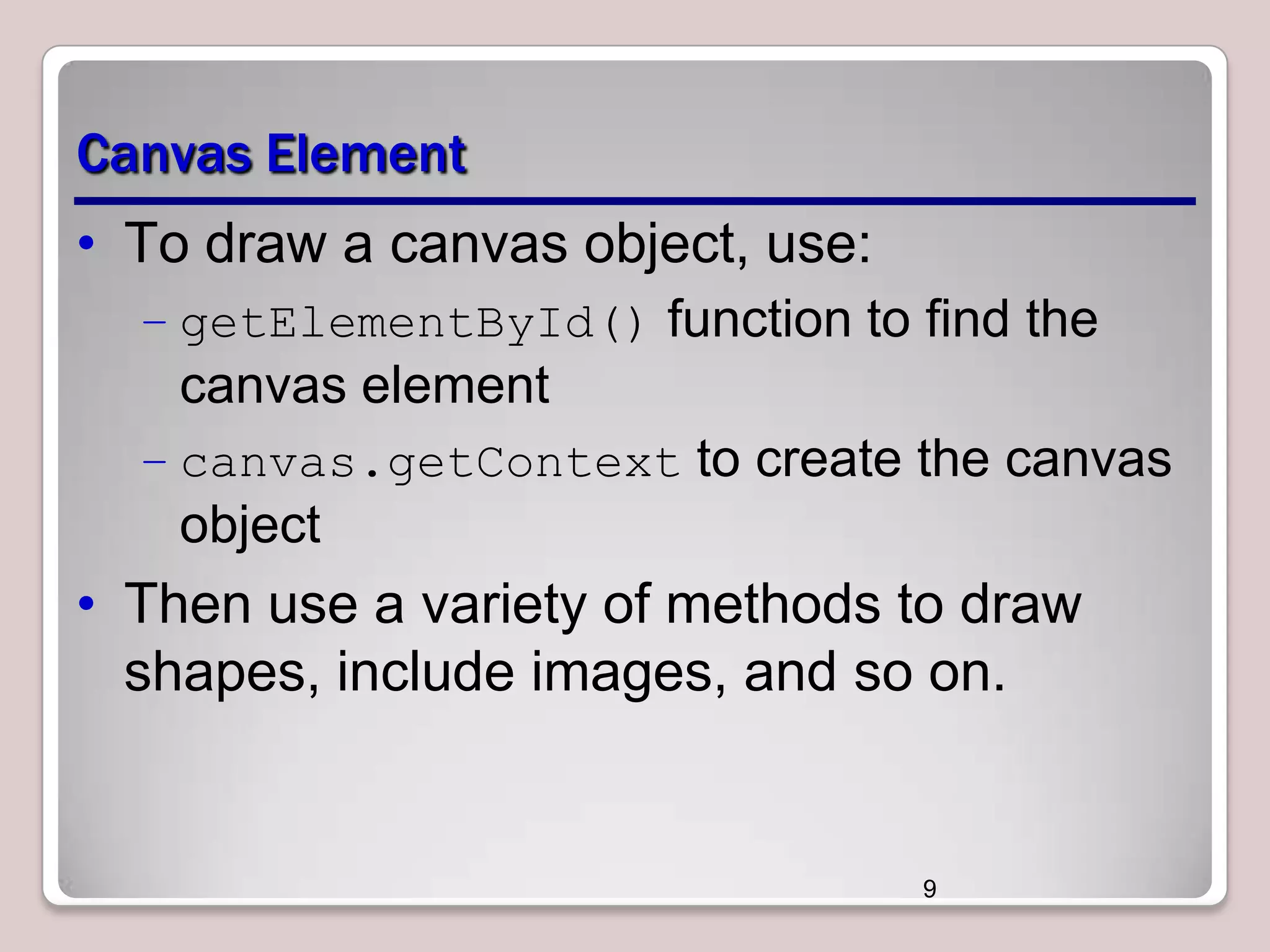 Canvas Element
• To draw a canvas object, use:
– getElementById() function to find the

canvas element
– canvas.getContext to create the canvas

object

• Then use a variety of methods to draw
shapes, include images, and so on.

9

 