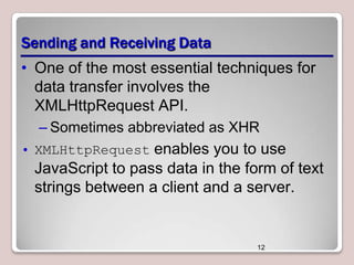 Sending and Receiving Data
• One of the most essential techniques for
data transfer involves the
XMLHttpRequest API.
– Sometimes abbreviated as XHR
• XMLHttpRequest enables you to use

JavaScript to pass data in the form of text
strings between a client and a server.

12

 
