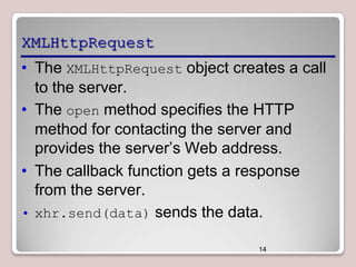 XMLHttpRequest
• The XMLHttpRequest object creates a call
to the server.
• The open method specifies the HTTP
method for contacting the server and
provides the server’s Web address.
• The callback function gets a response
from the server.
• xhr.send(data) sends the data.
14

 