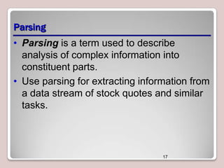 Parsing
• Parsing is a term used to describe
analysis of complex information into
constituent parts.
• Use parsing for extracting information from
a data stream of stock quotes and similar
tasks.

17

 