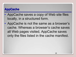 AppCache
• AppCache saves a copy of Web site files
locally, in a structured form.
• AppCache is not the same as a browser’s
cache. Whereas a browser’s cache saves
all Web pages visited, AppCache saves
only the files listed in the cache manifest.

26

 