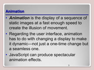 Animation
• Animation is the display of a sequence of
static images at a fast enough speed to
create the illusion of movement.
• Regarding the user interface, animation
has to do with changing a display to make
it dynamic—not just a one-time change but
a seamless one.
• JavaScript can produce spectacular
animation effects.
3

 