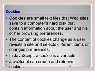 Cookies
• Cookies are small text files that Web sites
save to a computer’s hard disk that
contain information about the user and his
or her browsing preferences.
• The content of cookies change as a user
revisits a site and selects different items or
changes preferences.
• In JavaScript, a cookie is a variable.
• JavaScript can create and retrieve
32
cookies.

 