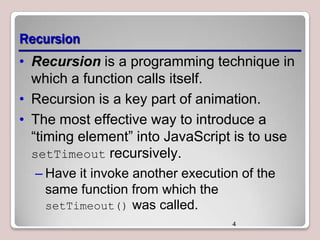 Recursion
• Recursion is a programming technique in
which a function calls itself.
• Recursion is a key part of animation.
• The most effective way to introduce a
―timing element‖ into JavaScript is to use
setTimeout recursively.
– Have it invoke another execution of the
same function from which the
setTimeout() was called.
4

 