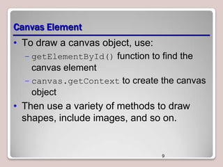 Canvas Element
• To draw a canvas object, use:
– getElementById() function to find the

canvas element
– canvas.getContext to create the canvas

object

• Then use a variety of methods to draw
shapes, include images, and so on.

9

 