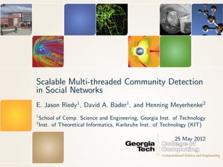 Scalable Multi-threaded Community Detection
in Social Networks
E. Jason Riedy1 , David A. Bader1 , and Henning Meyerhenke2
1
    School of Comp. Science and Engineering, Georgia Inst. of Technology
2
    Inst. of Theoretical Informatics, Karlsruhe Inst. of Technology (KIT)

                                                            25 May 2012
 