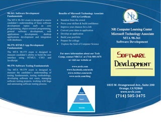 1835 W. Orangewood Ave., Suite 200
Orange, CA 92868
www.nrclc.com
(714) 505-3475
98-361: Software Development
Fundamentals
The MTA 98-361 exam is designed to assess
candidate’s understanding of basic software
development topics such as core
programming, object-oriented programming,
general software development, web
applications development, desktop
applications development and integration
with databases.
98-375: HTML5 App Development
Fundamentals
The MTA 98-375 exam is designed to
measure candidate’s ability to build the user
interface using HTML5, CSS3 and
JavaScript.
98-379: Software Testing Fundamentals
The MTA 98-379 exam is designed to
measure the candidate’s understanding of
testing fundamentals, testing methodology,
developing software test cases, managing
software testing projects, working with bugs
and automating software testing process.
.
MTA 98-361
Software Development
Benefits of Microsoft Technology Associate
(MTA) Certificate
 Standout from the crowd
 Prove your skillset & build confidence
 Improve your chances for a Job
 Convert your ideas to application
 Develop an application
 Build your portfolio
 Prepare for college
 Explore the field of Computer Science
For more information about our Tech
Camp, contact NRCLC at (714) 505-3475
or visit our website at
www.nrclc.com
www.facebook.com/nrclc
www.twitter.com/nrclc
www.nrclc.com/blog
 