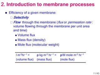  Efficiency of a given membrane:
 Selectivity
 Flow through the membrane (flux or permeation rate :
volume flowing through the membrane per unit area
and time)
 Volume flux
 Mass flux (density)
 Mole flux (molecular weight)
l m-2hr -1 =
(volume flux)
ρ kg m-2 hr -1 =
(mass flux)
ρ/M mole m-2 hr -1
(mole flux)
2. Introduction to membrane processes
11/43
 