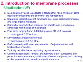 Ultrafiltration (UF)
 Most commonly used to separate a solution that has a mixture of some
desirable components and some that are not desirable
 Separates colloidal material, emulsified oils, micro biological materials,
and large organic molecules
 Somewhat dependent on charge of the particle, and is much more
concerned with the size of the particle
 Pore sizes ranging from 10-1000 Angstroms (103-0.1 microns)
 most typical 0.005 micron
 Driving force: pressure differential
 approximately 0.1-1.0 MPa
 Performs feed clarification, concentration of rejected solutes and
fractionation of solutes
 Typically not effective at separating organic streams
 Common applications: removal and recovery of oils, surfactants and
paints from waste streams, clarification of wines and juices, and polishing
of ultra pure water for bacteria and particle removal
2. Introduction to membrane processes
16/43
 
