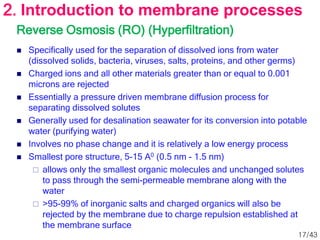 Reverse Osmosis (RO) (Hyperfiltration)
 Specifically used for the separation of dissolved ions from water
(dissolved solids, bacteria, viruses, salts, proteins, and other germs)
 Charged ions and all other materials greater than or equal to 0.001
microns are rejected
 Essentially a pressure driven membrane diffusion process for
separating dissolved solutes
 Generally used for desalination seawater for its conversion into potable
water (purifying water)
 Involves no phase change and it is relatively a low energy process
 Smallest pore structure, 5-15 A0 (0.5 nm - 1.5 nm)
 allows only the smallest organic molecules and unchanged solutes
to pass through the semi-permeable membrane along with the
water
 >95-99% of inorganic salts and charged organics will also be
rejected by the membrane due to charge repulsion established at
the membrane surface
2. Introduction to membrane processes
17/43
 