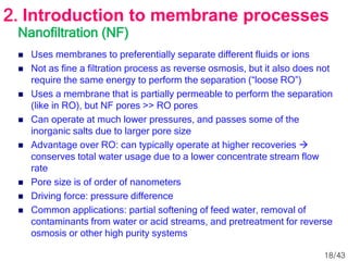 Nanofiltration (NF)
 Uses membranes to preferentially separate different fluids or ions
 Not as fine a filtration process as reverse osmosis, but it also does not
require the same energy to perform the separation (“loose RO”)
 Uses a membrane that is partially permeable to perform the separation
(like in RO), but NF pores >> RO pores
 Can operate at much lower pressures, and passes some of the
inorganic salts due to larger pore size
 Advantage over RO: can typically operate at higher recoveries 
conserves total water usage due to a lower concentrate stream flow
rate
 Pore size is of order of nanometers
 Driving force: pressure difference
 Common applications: partial softening of feed water, removal of
contaminants from water or acid streams, and pretreatment for reverse
osmosis or other high purity systems
2. Introduction to membrane processes
18/43
 