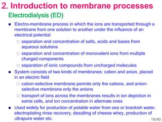 Electrodialysis (ED)
 Electro-membrane process in which the ions are transported through a
membrane from one solution to another under the influence of an
electrical potential
 separation and concentration of salts, acids and bases from
aqueous solutions
 separation and concentration of monovalent ions from multiple
charged components
 separation of ionic compounds from uncharged molecules
 System consists of two kinds of membranes: cation and anion, placed
in an electric field
 cation-selective membrane permits only the cations, and anion-
selective membrane only the anions
 transport of ions across the membranes results in ion depiction in
some cells, and ion concentration in alternate ones
 Used widely for production of potable water from sea or brackish water,
electroplating rinse recovery, desalting of cheese whey, production of
ultrapure water etc.
2. Introduction to membrane processes
19/43
 