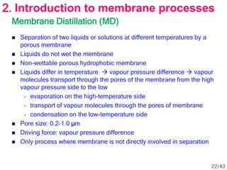 Membrane Distillation (MD)
 Separation of two liquids or solutions at different temperatures by a
porous membrane
 Liquids do not wet the membrane
 Non-wettable porous hydrophobic membrane
 Liquids differ in temperature  vapour pressure difference  vapour
molecules transport through the pores of the membrane from the high
vapour pressure side to the low
 evaporation on the high-temperature side
 transport of vapour molecules through the pores of membrane
 condensation on the low-temperature side
 Pore size: 0.2-1.0 μm
 Driving force: vapour pressure difference
 Only process where membrane is not directly involved in separation
2. Introduction to membrane processes
22/43
 