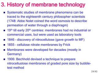 3. History of membrane technology
 Systematic studies of membrane phenomena can be
traced to the eighteenth century philosopher scientists
(1748: Abbe Nolet coined the word osmosis to describe
permeation of water through a diaphragm)
 19th till early 20th centries: membranes had no industrial or
commercial uses, but were used as laboratory tools
 1846 – discovery of nitrocellulose (gave growth to MF)
 1855 – cellulose nitrate membranes by Frick
 Membranes were developed for decades (mostly in
Germany)
 1906: Bechhold devised a technique to prepare
nitrocelluslose membranes of graded pore size by bubble-
test method
24/43
 