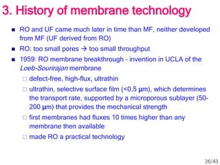  RO and UF came much later in time than MF, neither developed
from MF (UF derived from RO)
 RO: too small pores  too small throughput
 1959: RO membrane breakthrough – invention in UCLA of the
Loeb-Sourirajan membrane
 defect-free, high-flux, ultrathin
 ultrathin, selective surface film (<0.5 μm), which determines
the transport rate, supported by a microporous sublayer (50-
200 μm) that provides the mechanical strength
 first membranes had fluxes 10 times higher than any
membrane then available
 made RO a practical technology
3. History of membrane technology
26/43
 