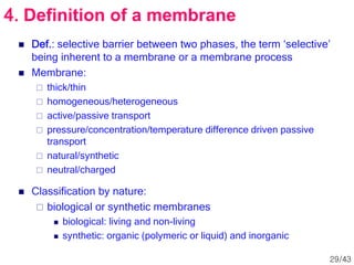  Def.: selective barrier between two phases, the term ‘selective’
being inherent to a membrane or a membrane process
 Membrane:
 thick/thin
 homogeneous/heterogeneous
 active/passive transport
 pressure/concentration/temperature difference driven passive
transport
 natural/synthetic
 neutral/charged
 Classification by nature:
 biological or synthetic membranes
 biological: living and non-living
 synthetic: organic (polymeric or liquid) and inorganic
4. Definition of a membrane
29/43
 